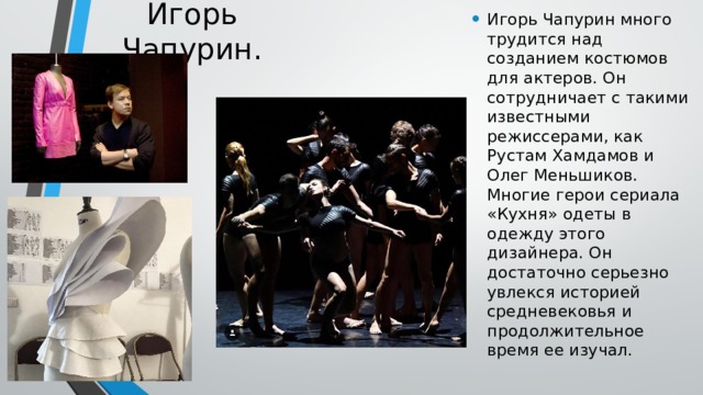 Игорь Чапурин. Игорь Чапурин много трудится над созданием костюмов для актеров. Он сотрудничает с такими известными режиссерами, как Рустам Хамдамов и Олег Меньшиков. Многие герои сериала «Кухня» одеты в одежду этого дизайнера. Он достаточно серьезно увлекся историей средневековья и продолжительное время ее изучал. 