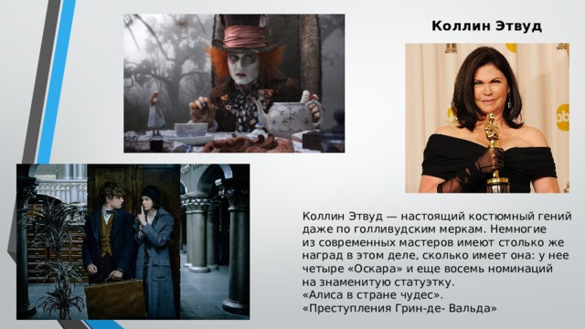 Коллин Этвуд   Коллин Этвуд — настоящий костюмный гений даже по голливудским меркам. Немногие из современных мастеров имеют столько же наград в этом деле, сколько имеет она: у нее четыре «Оскара» и еще восемь номинаций на знаменитую статуэтку. «Алиса в стране чудес». «Преступления Грин-де- Вальда» 