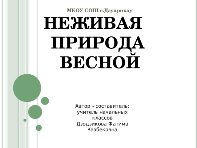МКОУ СОШ с.Дзуарикау НЕЖИВАЯ ПРИРОДА  ВЕСНОЙ Автор - составитель: учитель начальных классов Дзодзикова Фатима Казбековна 