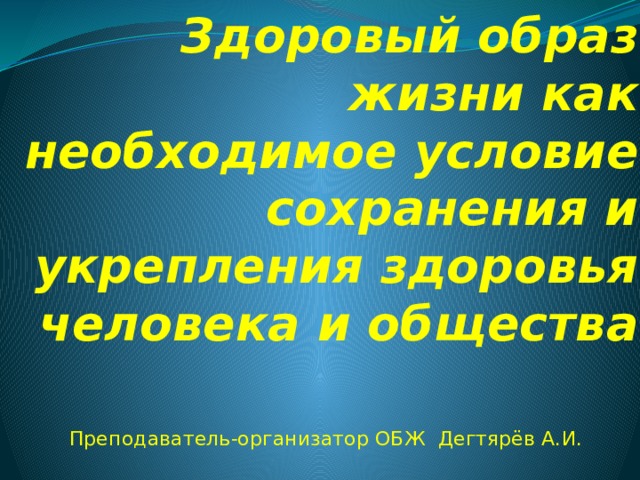 Здоровый образ жизни как необходимое условие сохранения и укрепления здоровья человека и общества Преподаватель-организатор ОБЖ Дегтярёв А.И. 