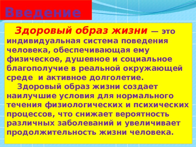 Введение  Здоровый образ жизни — это индивидуальная система поведения человека, обеспечивающая ему физическое, душевное и социальное благополучие в реальной окружающей среде и активное долголетие.  Здоровый образ жизни создает наилучшие условия для нормального течения физиологических и психических процессов, что снижает вероятность различных заболеваний и увеличивает продолжительность жизни человека.  