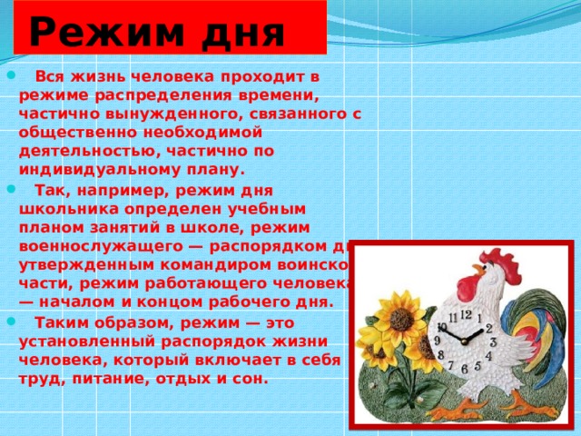  Режим дня  Вся жизнь человека проходит в режиме распределения времени, частично вынужденного, связанного с общественно необходимой деятельностью, частично по индивидуальному плану.  Так, например, режим дня школьника определен учебным планом занятий в школе, режим военнослужащего — распорядком дня, утвержденным командиром воинской части, режим работающего человека — началом и концом рабочего дня.  Таким образом, режим — это установленный распорядок жизни человека, который включает в себя труд, питание, отдых и сон. 