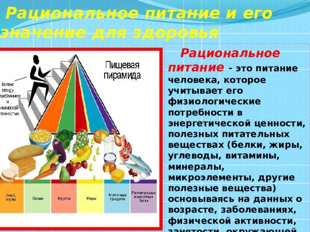  Рациональное питание и его значение для здоровья  Рациональное питание - это питание человека, которое учитывает его физиологические потребности в энергетической ценности, полезных питательных веществах (белки, жиры, углеводы, витамины, минералы, микроэлементы, другие полезные вещества) основываясь на данных о возрасте, заболеваниях, физической активности, занятости, окружающей среде. 
