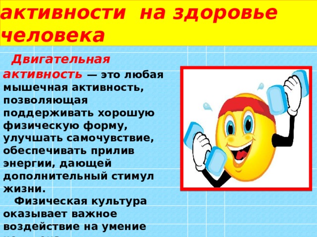   Влияние двигательной активности на здоровье человека  Двигательная активность — это любая мышечная активность, позволяющая поддерживать хорошую физическую форму, улучшать самочувствие, обеспечивать прилив энергии, дающей дополнительный стимул жизни.  Физическая культура оказывает важное воздействие на умение человека приспосабливаться к внезапным и сильным функциональным колебаниям. 