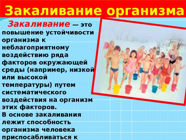  Закаливание организма  Закаливание  — это повышение устойчивости организма к неблагоприятному воздействию ряда факторов окружающей среды (например, низкой или высокой температуры) путем систематического воздействия на организм этих факторов. В основе закаливания лежит способность организма человека приспосабливаться к меняющимся условиям окружающей среды. 