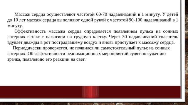  Массаж сердца осуществляют частотой 60-70 надавливаний в 1 минуту. У детей до 10 лет массаж сердца выполняют одной рукой с частотой 90-100 надавливаний в 1 минуту.  Эффективность массажа сердца определяется появлением пульса на сонных артериях в такт с нажатием на грудную клетку. Через 30 надавливаний спасатель вдувает дважды в рот пострадавшему воздух и вновь приступает к массажу сердца. Периодически проверяется, не появился ли самостоятельный пульс на сонных артериях. Об эффективности реанимационных мероприятий судят по сужению зрачка, появлению его реакции на свет. 