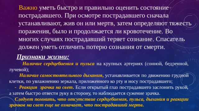  Важно уметь быстро и правильно оценить состояние  пострадавшего. При осмотре пострадавшего сначала  устанавливают, жив он или мертв, затем определяют тяжесть  поражения, было и продолжается ли кровотечение. Во  многих случаях пострадавший теряет сознание. Спасатель  должен уметь отличить потерю сознания от смерти.  Признаки жизни: - Наличие сердцебиения и пульса  на крупных артериях (сонной, бедренной, лучевой); - Наличие самостоятельного дыхания , устанавливается по движению грудной клетки, по увлажнению зеркала, приложенного ко рту и носу пострадавшего; - Реакция зрачка на свет .  Если открытый глаз пострадавшего заслонить рукой, а затем быстро отвести руку в сторону, то наблюдается сужение зрачка. Следует помнить, что отсутствие сердцебиения, пульса, дыхания и реакции зрачков на свет еще не означает, что пострадавший мертв. 