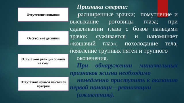  Признаки смерти:  р асширенные зрачки; помутнение и высыхание роговицы глаза; при сдавливании глаза с боков пальцами зрачок суживается и напоминает «кошачий глаз»; похолодание тела, появление трупных пятен и трупного  окоченения.  При обнаружении минимальных признаков жизни необходимо  немедленно приступить к оказанию первой помощи – реанимации  (оживлению). Отсутствие сознания Отсутствие дыхания Отсутствие реакции зрачка на свет Отсутствие пульса на сонной артерии 