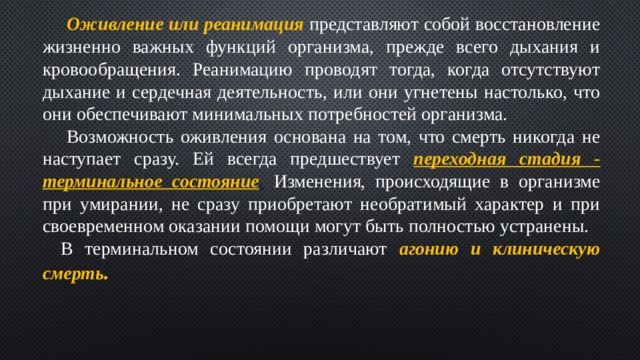  Оживление или реанимация представляют собой восстановление жизненно важных функций организма, прежде всего дыхания и кровообращения. Реанимацию проводят тогда, когда отсутствуют дыхание и сердечная деятельность, или они угнетены настолько, что они обеспечивают минимальных потребностей организма.  Возможность оживления основана на том, что смерть никогда не наступает сразу. Ей всегда предшествует переходная стадия - терминальное состояние .  Изменения, происходящие в организме при умирании, не сразу приобретают необратимый характер и при своевременном оказании помощи могут быть полностью устранены. В терминальном состоянии различают агонию и клиническую смерть . 