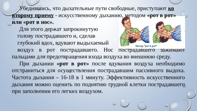  Убедившись, что дыхательные пути свободные, приступают ко второму приему - искусственному дыханию, методом «рот в рот» или «рот в нос».  Для этого держат запрокинутую голову пострадавшего и, сделав глубокий вдох, вдувают выдыхаемый воздух в рот пострадавшего. Нос пострадавшего зажимают пальцами для предотвращения входа воздуха во внешнюю среду.  При дыхании «рот в рот» после вдувания воздуха необходимо отстраниться для осуществления пострадавшим пассивного выдоха. Частота дыхания – 16-18 в 1 минуту. Эффективность искусственного дыхания можно оценить по поднятию грудной клетки пострадавшего при заполнении его легких воздухом. 