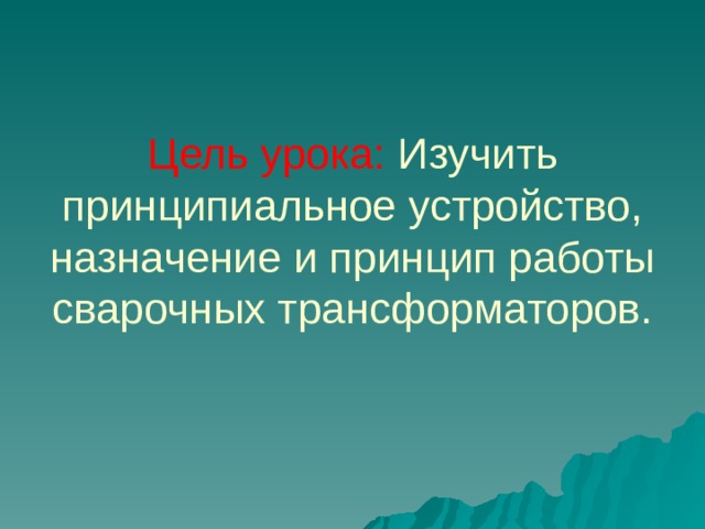 Цель урока: Изучить принципиальное устройство, назначение и принцип работы сварочных трансформаторов.   