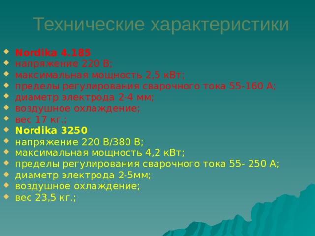 Технические характеристики Nordika 4.185  напряжение 220 В; максимальная мощность 2,5 кВт; пределы регулирования сварочного тока 55-160 А; диаметр электрода 2-4 мм; воздушное охлаждение; вес 17 кг.; Nordika 3250  напряжение 220 В/380 В; максимальная мощность 4,2 кВт; пределы регулирования сварочного тока 55- 250 А; диаметр электрода 2-5мм; воздушное охлаждение; вес 23,5 кг.; 