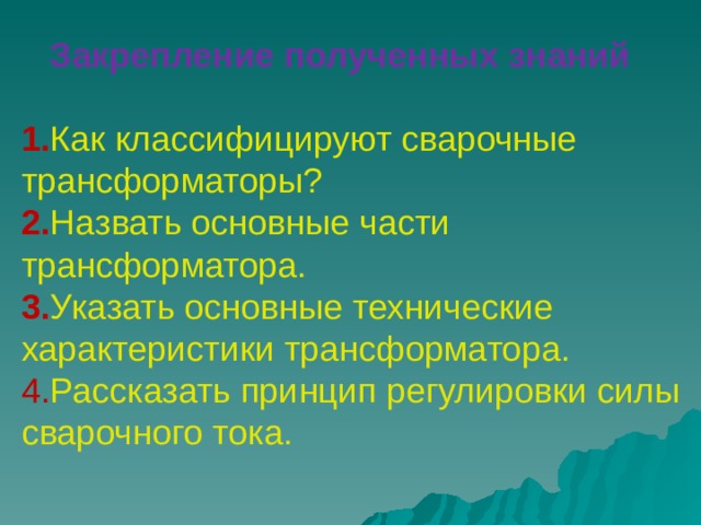  Закрепление полученных знаний   1. Как классифицируют сварочные трансформаторы?  2. Назвать основные части трансформатора.  3. Указать основные технические характеристики трансформатора.  4. Рассказать принцип регулировки силы сварочного тока.   