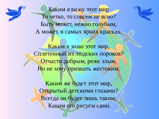 Каким я вижу этот мир  То четко, то совсем не ясно?  Быть может, нежно голубым,  А может, в самых ярких красках.   Каким я знаю этот мир,  Сплетенный из людских пороков?  Отчасти добрым, реже злым,  Но не хочу признать жестоким.   Каким же будет этот мир,  Открытый детскими глазами?  Всегда он будет лишь таким,  Каким его рисуем сами. 