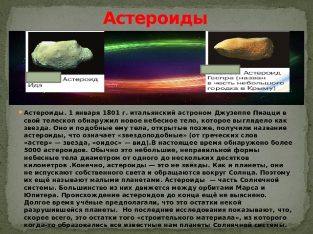 Астероиды Астероиды. 1 января 1801 г. итальянский астроном Джузеппе Пиацци в свой телескоп обнаружил новое небесное тело, которое выглядело как звезда. Оно и подобные ему тела, открытые позже, получили название астероиды, что означает «звездоподобные» (от греческих слов «астер» — звезда, «оидос» — вид).В настоящее время обнаружено более 5000 астероидов. Обычно это небольшие, неправильной формы небесные тела диаметром от одного до нескольких десятков километров .Конечно, астероиды — это не звёзды. Как и планеты, они не испускают собственного света и обращаются вокруг Солнца. Поэтому их ещё называют малыми планетами. Астероиды  — часть Солнечной системы. Большинство из них движется между орбитами Марса и Юпитера. Происхождение астероидов до конца ещё не выяснено. Долгое время учёные предполагали, что это остатки некой разрушившейся планеты. Но последние исследования показывают, что, скорее всего, это остатки того «строительного материала», из которого когда-то образовались все известные нам планеты Солнечной системы.  