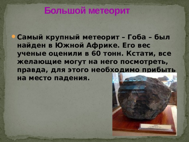 Большой метеорит   Самый крупный метеорит – Гоба – был найден в Южной Африке. Его вес ученые оценили в 60 тонн. Кстати, все желающие могут на него посмотреть, правда, для этого необходимо прибыть на место падения. 