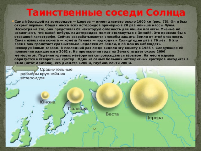 Таинственные соседи Солнца   Самый большой из астероидов — Церера — имеет диаметр около 1000 км (рис. 75). Он и был открыт первым. Общая масса всех астероидов примерно в 20 раз меньше массы Луны. Несмотря на это, они представляют некоторую опасность для нашей планеты. Учёные не исключают, что какой-нибудь из астероидов может столкнуться с Землёй. Это привело бы к страшной катастрофе. Сейчас разрабатываются способы защиты Земли от этой опасности. Самая известная комета — комета Галлея — подходит к Солнцу один раз в 76 лет . В это время она пролетает сравнительно недалеко от Земли, и её можно наблюдать невооружённым глазом. В последний раз люди видели эту комету в 1986 г. Следующее её появление ожидается в 2062 г. На протяжении года на Землю падает около 2000 метеоритов. Падение крупных метеоритов сопровождается взрывом. На месте взрыва образуется метеоритный кратер . Один из самых больших метеоритных кратеров находится в США (штат Аризона), его диаметр 1200 м, глубина почти 200 м. 