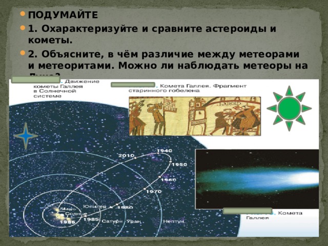 ПОДУМАЙТЕ 1. Охарактеризуйте и сравните астероиды и кометы. 2. Объясните, в чём различие между метеорами и метеоритами. Можно ли наблюдать метеоры на Луне?  