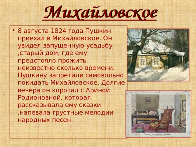 8 августа 1824 года Пушкин приехал в Михайловское. Он увидел запущенную усадьбу ,старый дом, где ему предстояло прожить неизвестно сколько времени. Пушкину запретили самовольно покидать Михайловское. Долгие вечера он коротал с Ариной Родионовной, которая рассказывала ему сказки ,напевала грустные мелодии народных песен. 