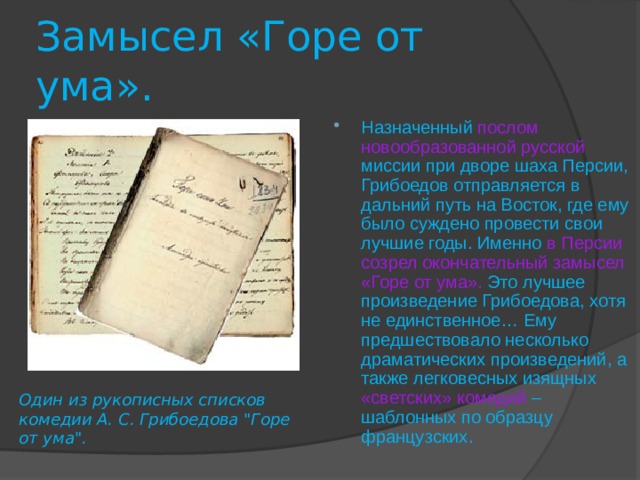 Замысел «Горе от ума». Назначенный  послом новообразованной русской  миссии при дворе шаха Персии, Грибоедов отправляется в дальний путь на Восток, где ему было суждено провести свои лучшие годы. Именно в Персии созрел окончательный замысел «Горе от ума».  Это лучшее произведение Грибоедова, хотя не единственное… Ему предшествовало несколько драматических произведений, а также легковесных изящных «светских» комедий  – шаблонных по образцу французских. Один из рукописных списков комедии А. С. Грибоедова 
