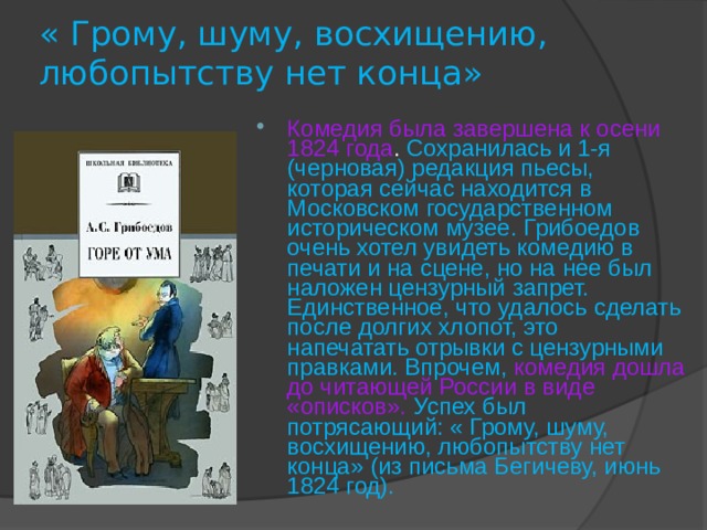 « Грому, шуму, восхищению, любопытству нет конца» Комедия была завершена к осени 1824 года . Сохранилась и 1-я (черновая) редакция пьесы, которая сейчас находится в Московском государственном историческом музее. Грибоедов очень хотел увидеть комедию в печати и на сцене, но на нее был наложен цензурный запрет. Единственное, что удалось сделать после долгих хлопот, это напечатать отрывки с цензурными правками. Впрочем, комедия дошла до читающей России в виде «описков».  Успех был потрясающий: « Грому, шуму, восхищению, любопытству нет конца» (из письма Бегичеву, июнь 1824 год).  