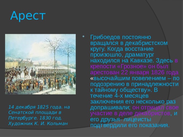 Арест Грибоедов постоянно вращался в декабристском кругу. Когда восстание произошло, драматург находился на Кавказе. Здесь в крепости «Грозное» он был арестован 22 января 1826 года « высочайшим повелением – по подозрению в принадлежности к тайному обществу». В течение 4-х месяцев заключения его несколько раз допрашивали; он отрицал свое участие в деле декабристов , и  его друзья- лицеисты подтвердили его показания. 14 декабря 1825 года. на Сенатской площади в Петербурге. 1830 год. Художник К. И. Кольман  