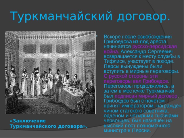 Туркманчайский договор. Вскоре после освобождения Грибоедова из-под ареста начинается  русско-персидская война.  Александр Сергеевич возвращается к месту службы в Тифлисе, участвует в походе. Персы вынуждены были вступить в мирные переговоры . С русской стороны эти переговоры вел Грибоедов . Переговоры продолжились, а затем в местечке Туркманчай был  подписан мирный договор . Грибоедов был с почетом принят императором, награжден чином статского советника, орденом и четырьмя тысячами червонцев, был назначен на высокий пост полномочного министра в Персии. «Заключение Туркманчайского договора». 