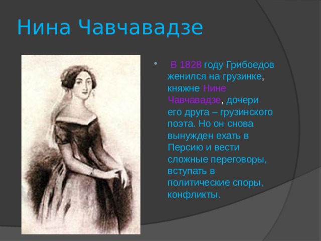 Нина Чавчавадзе  В 1828  году Грибоедов женился на грузинке , княжне  Нине Чавчавадзе , дочери его друга – грузинского поэта. Но он снова вынужден ехать в Персию и вести сложные переговоры, вступать в политические споры, конфликты. 