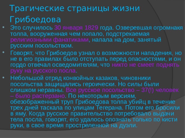 Трагические страницы жизни Грибоедова  Это случилось  30 января 1829  года. Озверевшая огромнакя толпа, вооруженная чем попало, подстрекаемая религиозными фанатиками , напала на дом, занятый русским посольством. Говорят, что Грибоедов узнал о возможности нападения, но не в его правилах было отступать перед опасностями, и он  гордо отвечал осведомителям, что никто не смеет поднять руку на русского посла . Небольшой отряд конвойных казаков, чиновники посольства защищались героически. Но силы были слишком неравны. Все русское посольство – 37(!) человек – было растерзано . По некоторым версиям, обезображенный труп Грибоедова толпа убийц в течение трех дней таскала по улицам Тегерана. Потом его бросили в яму. Когда русское правительство потребовало выдачи тела посла, говорят, его удалось опознать только по кисти руки, в свое время простреленной на дуэли. 