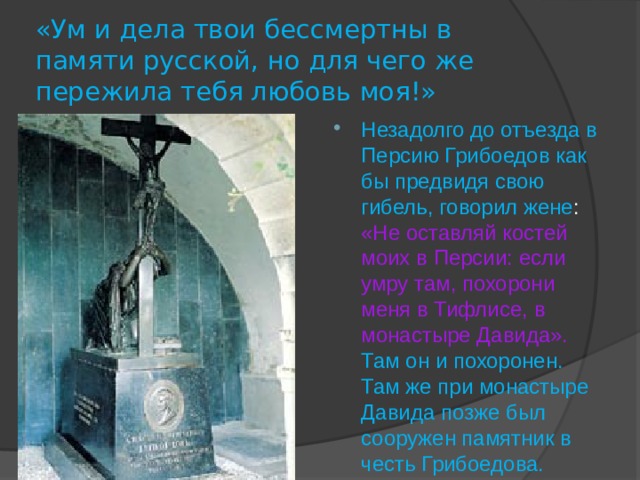 «Ум и дела твои бессмертны в памяти русской, но для чего же пережила тебя любовь моя!» Незадолго до отъезда в Персию Грибоедов как бы предвидя свою гибель, говорил жене : «Не оставляй костей моих в Персии: если умру там, похорони меня в Тифлисе, в монастыре Давида».  Там он и похоронен. Там же при монастыре Давида позже был сооружен памятник в честь Грибоедова. 