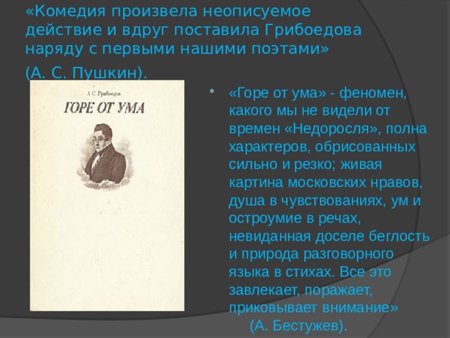«Комедия произвела неописуемое действие и вдруг поставила Грибоедова наряду с первыми нашими поэтами» (А. С. Пушкин).  «Горе от ума» - феномен, какого мы не видели от времен «Недоросля», полна характеров, обрисованных сильно и резко; живая картина московских нравов, душа в чувствованиях, ум и остроумие в речах, невиданная доселе беглость и природа разговорного языка в стихах. Все это завлекает, поражает, приковывает внимание» (А. Бестужев). 