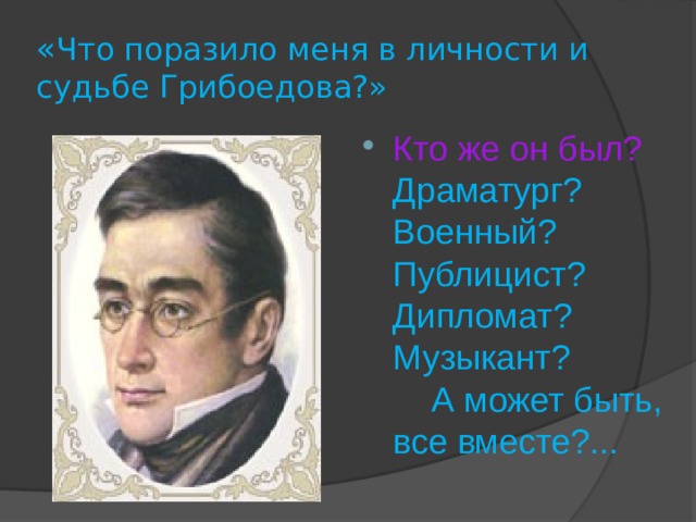 « Что поразило меня в личности и судьбе Грибоедова?» Кто же он был?  Драматург? Военный? Публицист? Дипломат? Музыкант? А может быть, все вместе?... 