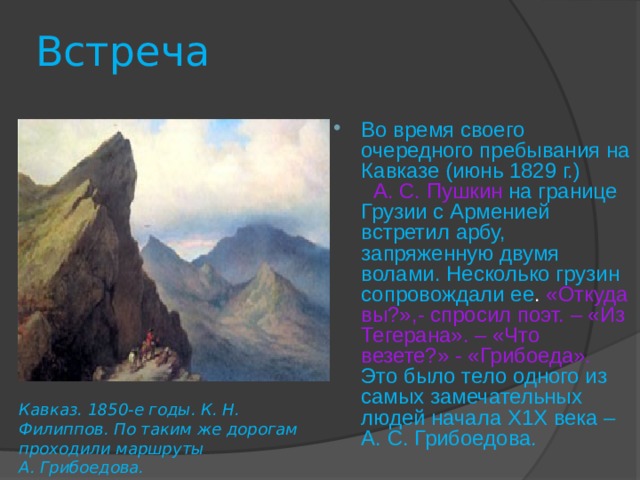 Встреча Во время своего очередного пребывания на Кавказе (июнь 1829 г.) А. С. Пушкин  на границе Грузии с Арменией встретил арбу, запряженную двумя волами. Несколько грузин сопровождали ее . «Откуда вы?»,- спросил поэт. – «Из Тегерана». – «Что везете?» - «Грибоеда».  Это было тело одного из самых замечательных людей начала Х1Х века – А. С. Грибоедова. Кавказ. 1850-е годы. К. Н. Филиппов. По таким же дорогам проходили маршруты А. Грибоедова. 