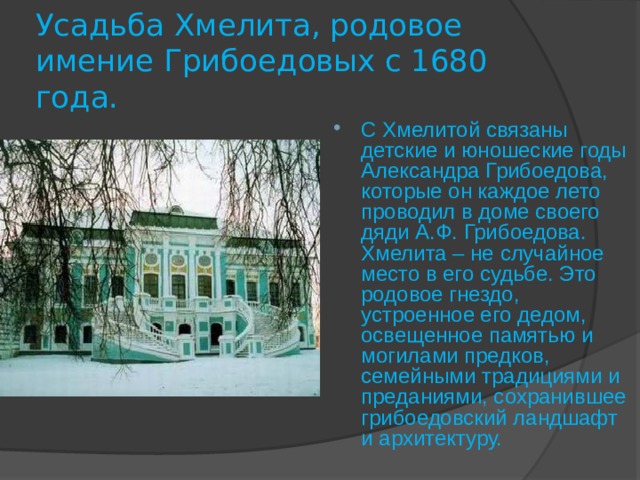 Усадьба Хмелита, родовое имение Грибоедовых с 1680 года. С Хмелитой связаны детские и юношеские годы Александра Грибоедова, которые он каждое лето проводил в доме своего дяди А.Ф. Грибоедова. Хмелита – не случайное место в его судьбе. Это родовое гнездо, устроенное его дедом, освещенное памятью и могилами предков, семейными традициями и преданиями, сохранившее грибоедовский ландшафт и архитектуру. 