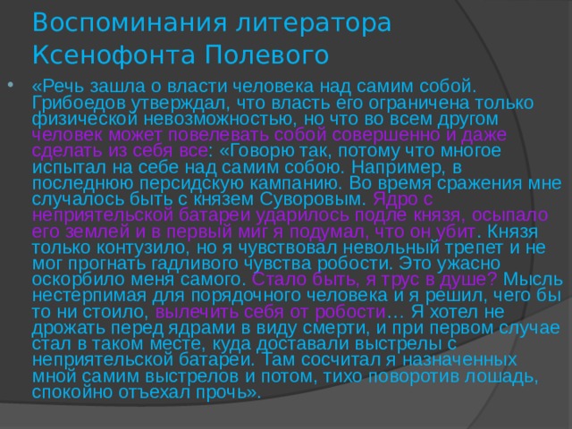 Воспоминания литератора Ксенофонта Полевого  «Речь зашла о власти человека над самим собой. Грибоедов утверждал, что власть его ограничена только физической невозможностью, но что во всем другом человек может повелевать собой совершенно и даже сделать из себя все : «Говорю так, потому что многое испытал на себе над самим собою. Например, в последнюю персидскую кампанию. Во время сражения мне случалось быть с князем Суворовым. Ядро с неприятельской батареи ударилось подле князя, осыпало его землей и в первый миг я подумал, что он убит . Князя только контузило, но я чувствовал невольный трепет и не мог прогнать гадливого чувства робости. Это ужасно оскорбило меня самого. Стало быть, я трус в душе?  Мысль  нестерпимая для порядочного человека и я решил, чего бы то ни стоило, вылечить себя от робости … Я хотел не дрожать перед ядрами в виду смерти, и при первом случае стал в таком месте, куда доставали выстрелы с неприятельской батареи. Там сосчитал я назначенных мной самим выстрелов и потом, тихо поворотив лошадь, спокойно отъехал прочь». 