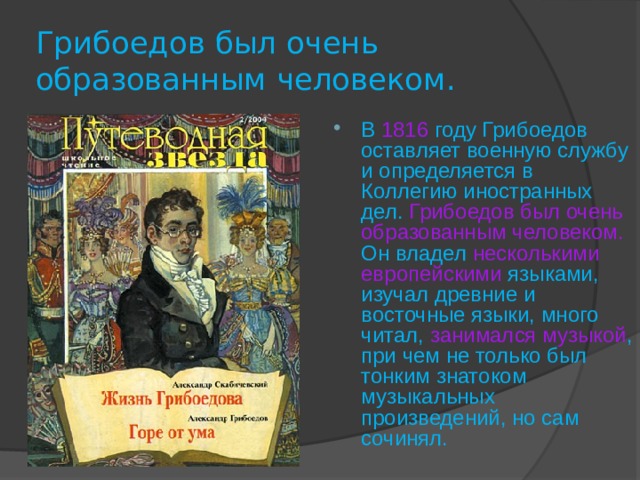 Грибоедов был очень образованным человеком. В  1816  году Грибоедов оставляет военную службу и определяется в Коллегию иностранных дел. Грибоедов был очень образованным человеком.  Он владел несколькими европейскими  языками, изучал древние и восточные языки, много читал, занимался музыкой ,  при чем не только был тонким знатоком музыкальных произведений, но сам сочинял. 