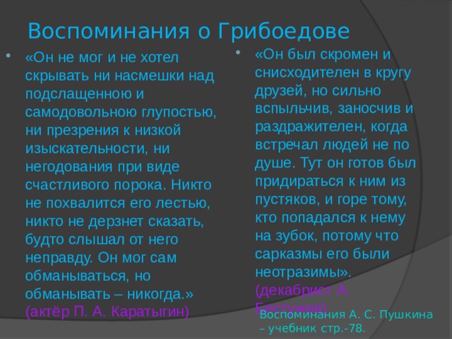 Воспоминания о Грибоедове «Он был скромен и снисходителен в кругу друзей, но сильно вспыльчив, заносчив и раздражителен, когда встречал людей не по душе. Тут он готов был придираться к ним из пустяков, и горе тому, кто попадался к нему на зубок, потому что сарказмы его были неотразимы». (декабрист А. Бестужев)  «Он не мог и не хотел скрывать ни насмешки над подслащенною и самодовольною глупостью, ни презрения к низкой изыскательности, ни негодования при виде счастливого порока. Никто не похвалится его лестью, никто не дерзнет сказать, будто слышал от него неправду. Он мог сам обманываться, но обманывать – никогда.» (актёр П. А. Каратыгин) Воспоминания А. С. Пушкина – учебник стр.-78. 
