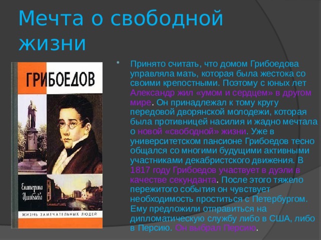 Мечта о свободной жизни Принято считать, что домом Грибоедова управляла мать, которая была жестока со своими крепостными. Поэтому с юных лет Александр жил «умом и сердцем» в другом мире . Он принадлежал к тому кругу передовой дворянской молодежи, которая была противницей насилия и жадно мечтала о  новой «свободной» жизни . Уже в университетском пансионе Грибоедов тесно общался со многими будущими активными участниками декабристского движения. В 1817 году Грибоедов участвует в дуэли в качестве секунданта . После этого тяжело пережитого события он чувствует необходимость проститься с Петербургом. Ему предложили отправиться на дипломатическую службу либо в США, либо в Персию. Он выбрал Персию . 