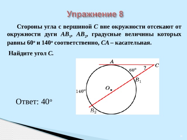  Стороны угла с вершиной C вне окружности отсекают от окружности дуги AB 1 , AB 2 ,  градусные величины которых равны 60 о и 140 о соответственно, CA – касательная.  Найдите угол C.  В режиме слайдов ответы появляются после кликанья мышкой Ответ: 40 о    