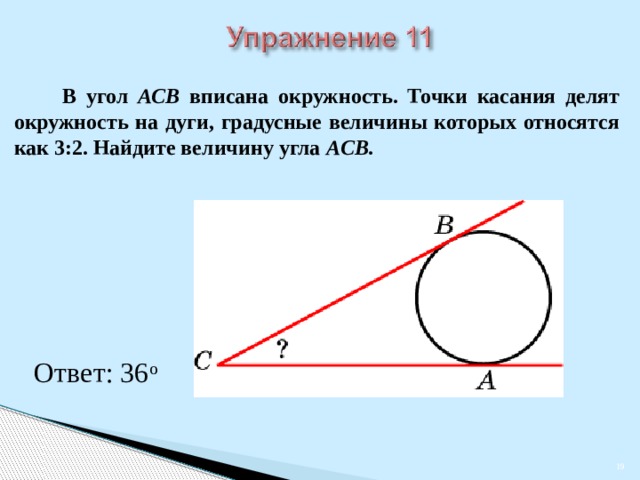  В угол АСB вписана окружность. Точки касания делят окружность на дуги, градусные величины которых относятся как 3:2. Найдите величину угла АCB. В режиме слайдов ответы появляются после кликанья мышкой Ответ: 36 о    