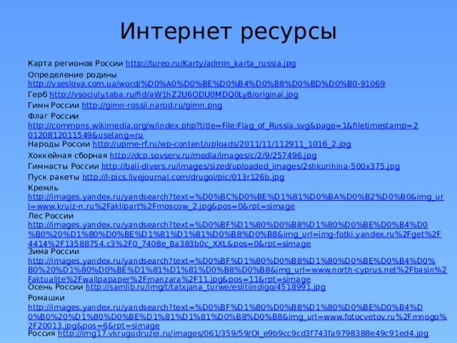 Интернет ресурсы Карта регионов России http://tureo.ru/Karty/admin_karta_russia.jpg Определение родины http://vseslova.com.ua/word/%D0%A0%D0%BE%D0%B4%D0%B8%D0%BD%D0%B0-91069 Герб http://vsociuly.taba.ru/fid/aW1hZ2U6ODU0MDQ0Ly8/original.jpg Гимн России http://gimn-rossii.narod.ru/gimn.png Флаг России http://commons.wikimedia.org/w/index.php?title=File:Flag_of_Russia.svg&page=1&filetimestamp=20120812011549&uselang=ru Народы России http://upme-rf.ru/wp-content/uploads/2011/11/112911_1016_2.jpg Хоккейная сборная http://dcp.sovserv.ru/media/images/c/2/9/257496.jpg Гимнасты России http://bali-divers.ru/images/sized/uploaded_images/2shkurihina-500x375.jpg Пуск ракеты http://l-pics.livejournal.com/drugoi/pic/013r126b.jpg Кремль http://images.yandex.ru/yandsearch?text=%D0%BC%D0%BE%D1%81%D0%BA%D0%B2%D0%B0&img_url=www.kruiz-n.ru%2Faklipart%2Fmoscow_2.jpg&pos=0&rpt=simage Лес России http://images.yandex.ru/yandsearch?text=%D0%BF%D1%80%D0%B8%D1%80%D0%BE%D0%B4%D0%B0%20%D1%80%D0%BE%D1%81%D1%81%D0%B8%D0%B8&img_url=img-fotki.yandex.ru%2Fget%2F4414%2F13588754.c3%2F0_7408e_8a383b0c_XXL&pos=0&rpt=simage Зима России http://images.yandex.ru/yandsearch?text=%D0%BF%D1%80%D0%B8%D1%80%D0%BE%D0%B4%D0%B0%20%D1%80%D0%BE%D1%81%D1%81%D0%B8%D0%B8&img_url=www.north-cyprus.net%2Fbasin%2Faktualite%2Fwallpapaper%2Fmanzara%2F11.jpg&pos=11&rpt=simage Осень России http://samlib.ru/img/t/tatxjana_turwe/eslitiindigo/4518991.jpg Ромашки http://images.yandex.ru/yandsearch?text=%D0%BF%D1%80%D0%B8%D1%80%D0%BE%D0%B4%D0%B0%20%D1%80%D0%BE%D1%81%D1%81%D0%B8%D0%B8&img_url=www.fotocvetov.ru%2Fmnogo%2F20013.jpg&pos=6&rpt=simage Россия http://img17.vkrugudruzei.ru/images/061/359/59/OI_e9b9cc9cd3f743fa9798388e49c91ed4.jpg 
