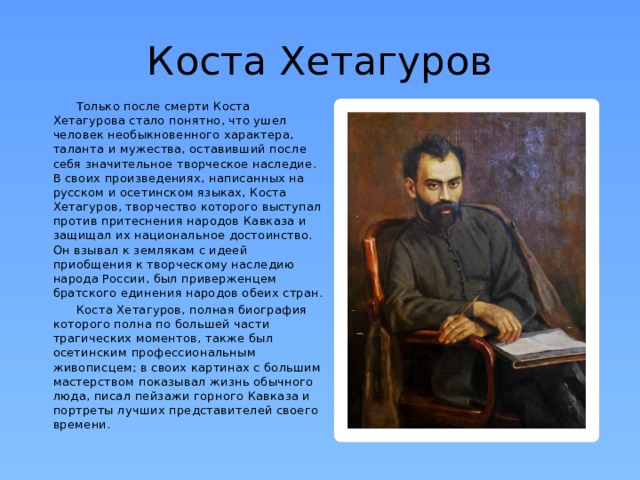 Коста Хетагуров  Только после смерти Коста Хетагурова стало понятно, что ушел человек необыкновенного характера, таланта и мужества, оставивший после себя значительное творческое наследие. В своих произведениях, написанных на русском и осетинском языках, Коста Хетагуров, творчество которого выступал против притеснения народов Кавказа и защищал их национальное достоинство. Он взывал к землякам с идеей приобщения к творческому наследию народа России, был приверженцем братского единения народов обеих стран.  Коста Хетагуров, полная биография которого полна по большей части трагических моментов, также был осетинским профессиональным живописцем; в своих картинах с большим мастерством показывал жизнь обычного люда, писал пейзажи горного Кавказа и портреты лучших представителей своего времени. 