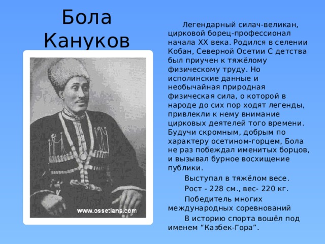 Бола Кануков  Легендарный силач-великан, цирковой борец-профессионал начала XX века. Родился в селении Кобан, Северной Осетии С детства был приучен к тяжёлому физическому труду. Но исполинские данные и необычайная природная физическая сила, о которой в народе до сих пор ходят легенды, привлекли к нему внимание цирковых деятелей того времени. Будучи скромным, добрым по характеру осетином-горцем, Бола не раз побеждал именитых борцов, и вызывал бурное восхищение публики.    Выступал в тяжёлом весе.   Рост - 228 см., вес- 220 кг.   Победитель многих международных соревнований   В историю спорта вошёл под именем “Казбек-Гора”. 