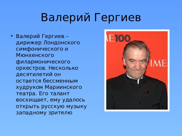 Валерий Гергиев Валерий Гергиев – дирижер Лондонского симфонического и Мюнхенского филармонического оркестров. Несколько десятилетий он остается бессменным худруком Мариинского театра. Его талант восхищает, ему удалось открыть русскую музыку западному зрителю 