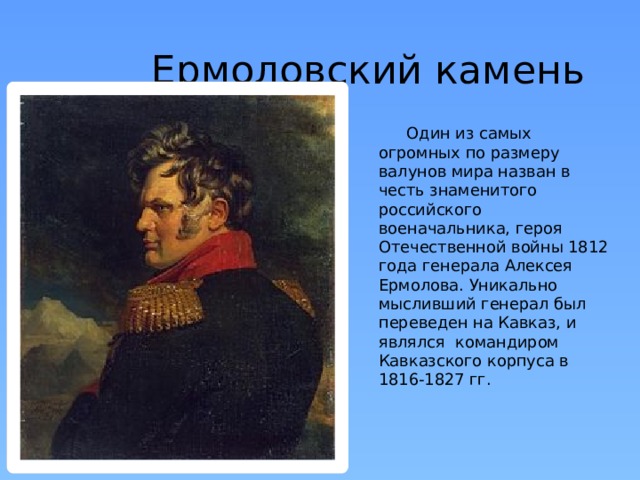 Ермоловский камень  Один из самых огромных по размеру валунов мира назван в честь знаменитого российского военачальника, героя Отечественной войны 1812 года генерала Алексея Ермолова. Уникально мысливший генерал был переведен на Кавказ, и являлся командиром Кавказского корпуса в 1816-1827 гг.    