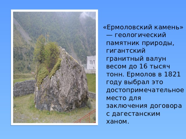  «Ермоловский камень» — геологический памятник природы, гигантский гранитный валун весом до 16 тысяч тонн. Ермолов в 1821 году выбрал это достопримечательное место для заключения договора с дагестанским ханом . 