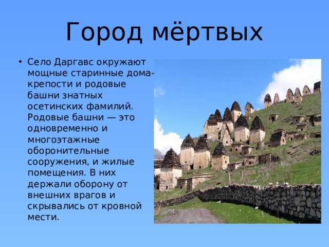 Город мёртвых Село Даргавс окружают мощные старинные дома-крепости и родовые башни знатных осетинских фамилий. Родовые башни — это одновременно и многоэтажные оборонительные сооружения, и жилые помещения. В них держали оборону от внешних врагов и скрывались от кровной мести. 