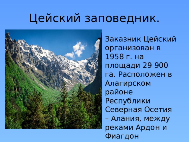 Цейский заповедник. Заказник Цейский организован в 1958 г. на площади 29 900 га. Расположен в Алагирском районе Республики Северная Осетия – Алания, между реками Ардон и Фиагдон 