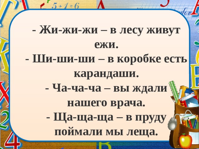 - Жи-жи-жи – в лесу живут ежи.  - Ши-ши-ши – в коробке есть карандаши.  - Ча-ча-ча – вы ждали нашего врача.  - Ща-ща-ща – в пруду поймали мы леща.   