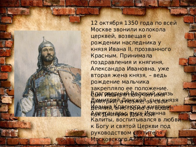12 октября 1350 года по всей Москве звонили колокола церквей, возвещая о рождении наследника у князя Ивана II, прозванного Красным. Принимала поздравления и княгиня, Александра Ивановна, уже вторая жена князя, – ведь рождение мальчика закрепляло ее положение. Сын Ивана II получил имя Дмитрий, а позже, за свои деяния, в историю он вошел как Дмитрий Донской. Благоверный Великий князь Димитрий Донской, сын князя Иоанна Красного и княгини Александры, внук Иоанна Калиты, воспитывался в любви к Богу и святой Церкви под руководством святителя Московского Алексия. 